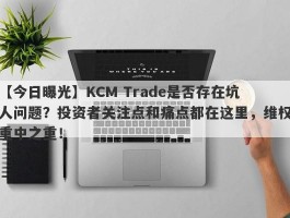 【今日曝光】KCM Trade是否存在坑人问题？投资者关注点和痛点都在这里，维权重中之重！