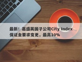 最新！嘉盛英国子公司City Index保证金要求变更，最高10%