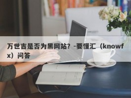 万世吉是否为黑网站？-要懂汇（knowfx）问答