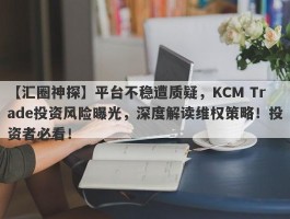 【汇圈神探】平台不稳遭质疑，KCM Trade投资风险曝光，深度解读维权策略！投资者必看！