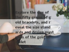 Explore the size of the fifty grams of gold bracelets, and reveal the size standards and design mysteries of the gold bracelet