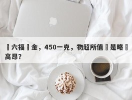 週六福黃金，450一克，物超所值還是略顯高昂？