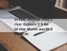 Dream Jinyuan Gold Price: Explore 5 9 Gold One Glums worth 25 words