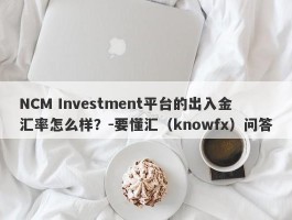 NCM Investment平台的出入金汇率怎么样？-要懂汇（knowfx）问答