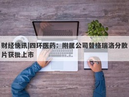 财经快讯|四环医药：附属公司替格瑞洛分散片获批上市