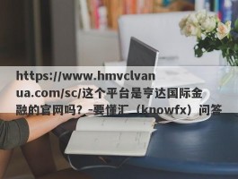 https://www.hmvclvanua.com/sc/这个平台是亨达国际金融的官网吗？-要懂汇（knowfx）问答