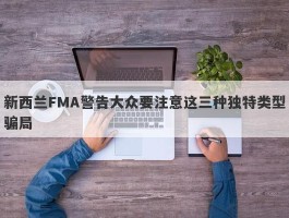 新西兰FMA警告大众要注意这三种独特类型骗局