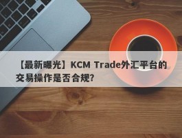 【最新曝光】KCM Trade外汇平台的交易操作是否合规？