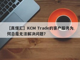 【真懂汇】KCM Trade的客户服务为何总是无法解决问题？