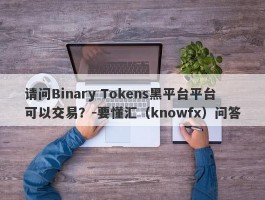 请问Binary Tokens黑平台平台可以交易？-要懂汇（knowfx）问答