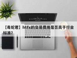 【毒蛇君】htfx的交易费用是否高于行业标准？