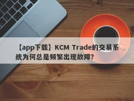 【app下载】KCM Trade的交易系统为何总是频繁出现故障？