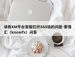 请教XM平台客服杠杆888倍的问题-要懂汇（knowfx）问答