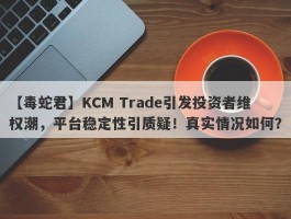 【毒蛇君】KCM Trade引发投资者维权潮，平台稳定性引质疑！真实情况如何？