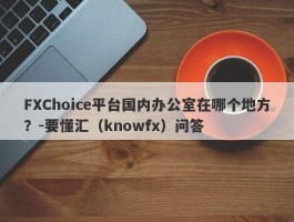 FXChoice平台国内办公室在哪个地方？-要懂汇（knowfx）问答