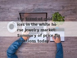 The trend of gold prices in the white horse jewelry market: Summary of price fluctuations today