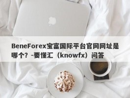 BeneForex宝富国际平台官网网址是哪个？-要懂汇（knowfx）问答