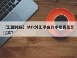 【汇圈神探】htfx外汇平台的手续费是否过高？