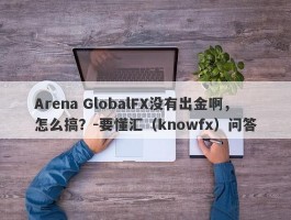 Arena GlobalFX没有出金啊，怎么搞？-要懂汇（knowfx）问答