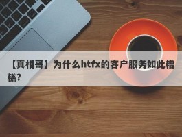 【真相哥】为什么htfx的客户服务如此糟糕？