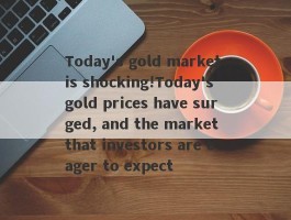 Today's gold market is shocking!Today's gold prices have surged, and the market that investors are eager to expect