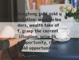 Rongtong gold gold quotation: wisdom leaders, wealth take off, grasp the current situation, seize the opportunity, chase gold opportunities