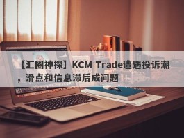【汇圈神探】KCM Trade遭遇投诉潮，滑点和信息滞后成问题