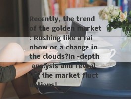 Recently, the trend of the golden market: Rushing like a rainbow or a change in the clouds?In -depth analysis and revealing the market fluctuations!