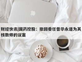 财经快讯|国药控股：撤回委任普华永道为其核数师的议案