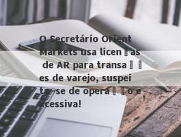 O Secretário Orient Markets usa licenças de AR para transações de varejo, suspeita -se de operação excessiva!