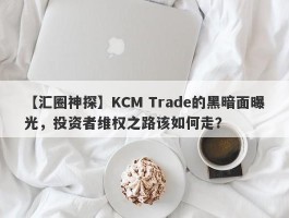 【汇圈神探】KCM Trade的黑暗面曝光，投资者维权之路该如何走？