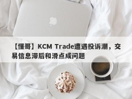 【懂哥】KCM Trade遭遇投诉潮，交易信息滞后和滑点成问题
