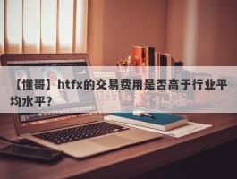 【懂哥】htfx的交易费用是否高于行业平均水平？