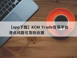 【app下载】KCM Trade交易平台滑点问题引发投诉潮
