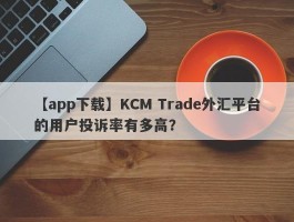 【app下载】KCM Trade外汇平台的用户投诉率有多高？