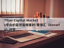 Titan Capital Markets平台的监管是哪里的-要懂汇（knowfx）问答