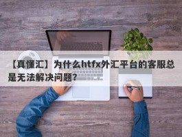 【真懂汇】为什么htfx外汇平台的客服总是无法解决问题？