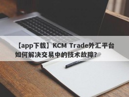 【app下载】KCM Trade外汇平台如何解决交易中的技术故障？