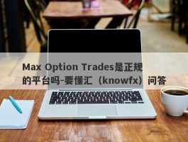 Max Option Trades是正规的平台吗-要懂汇（knowfx）问答
