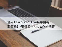 请问Tesco PLC Trade平台有监管吗？-要懂汇（knowfx）问答