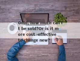 Gold, how much can it be sold?Or is it more cost -effective to change new?