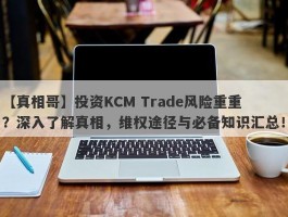 【真相哥】投资KCM Trade风险重重？深入了解真相，维权途径与必备知识汇总！