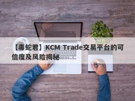【毒蛇君】KCM Trade交易平台的可信度及风险揭秘
