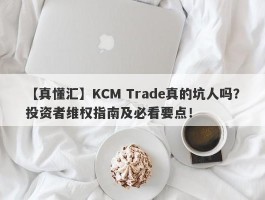 【真懂汇】KCM Trade真的坑人吗？投资者维权指南及必看要点！