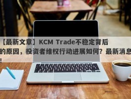 【最新文章】KCM Trade不稳定背后的原因，投资者维权行动进展如何？最新消息！