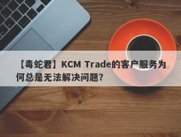 【毒蛇君】KCM Trade的客户服务为何总是无法解决问题？