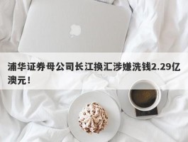 浦华证券母公司长江换汇涉嫌洗钱2.29亿澳元！