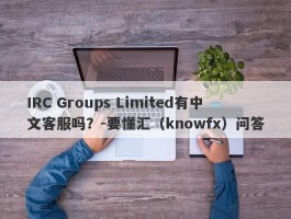 IRC Groups Limited有中文客服吗？-要懂汇（knowfx）问答