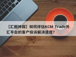【汇圈神探】如何评估KCM Trade外汇平台的客户投诉解决速度？