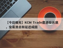 【今日曝光】KCM Trade遭遇投诉潮，交易滑点和延迟成因